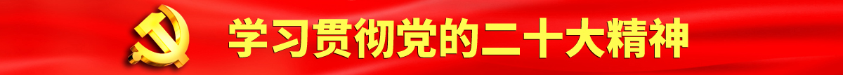 爆操淫荡骚逼视频认真学习贯彻落实党的二十大会议精神